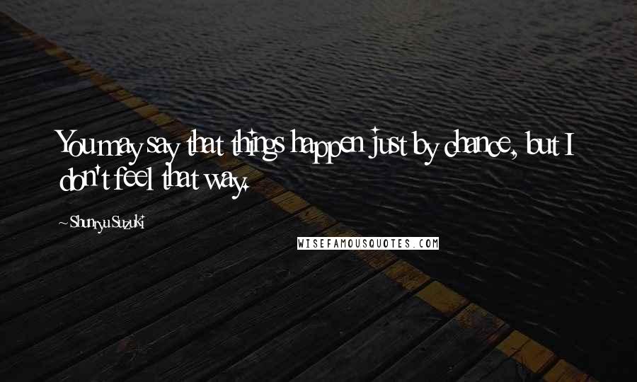 Shunryu Suzuki Quotes: You may say that things happen just by chance, but I don't feel that way.