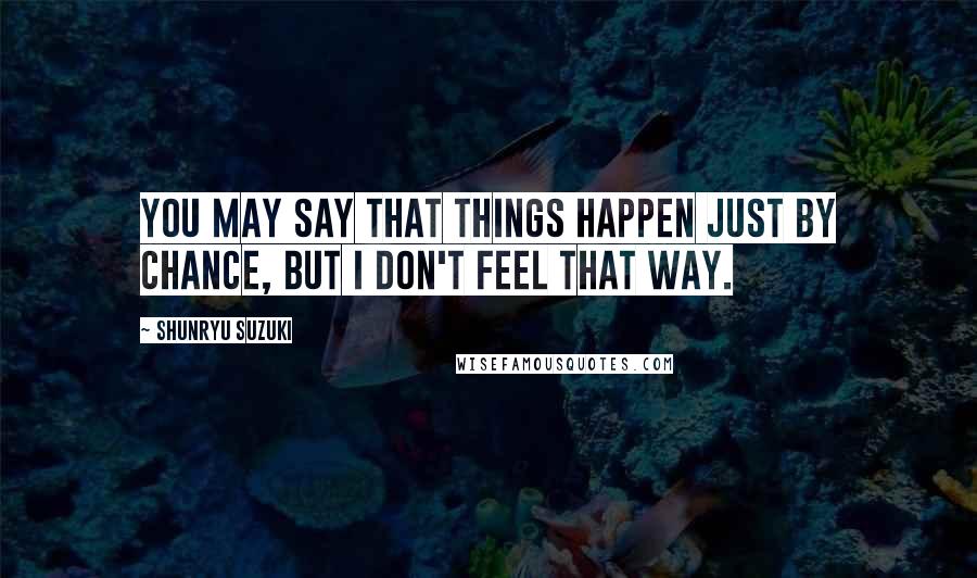 Shunryu Suzuki Quotes: You may say that things happen just by chance, but I don't feel that way.