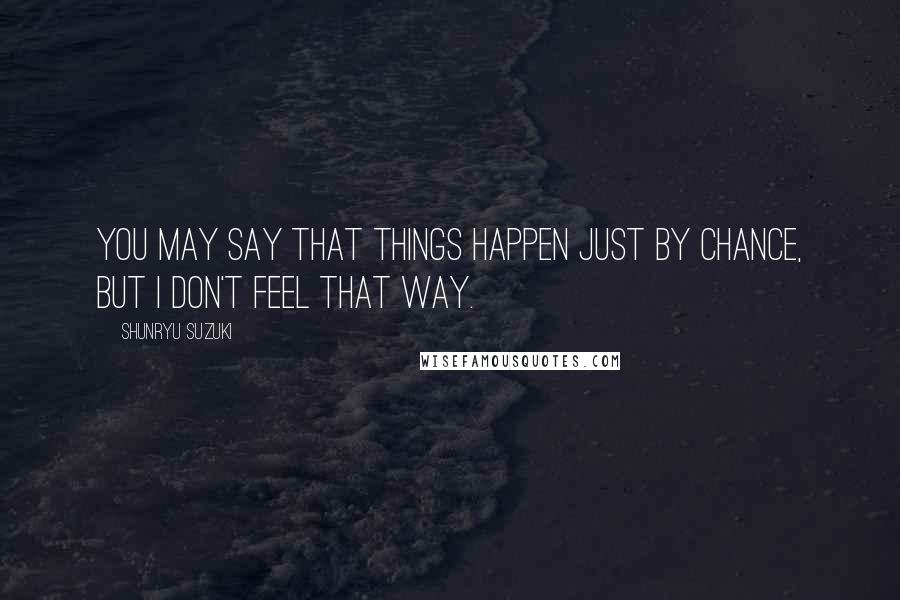 Shunryu Suzuki Quotes: You may say that things happen just by chance, but I don't feel that way.