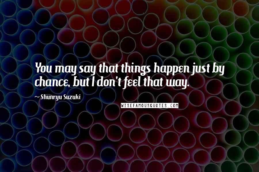 Shunryu Suzuki Quotes: You may say that things happen just by chance, but I don't feel that way.