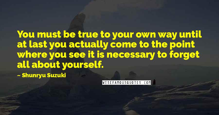 Shunryu Suzuki Quotes: You must be true to your own way until at last you actually come to the point where you see it is necessary to forget all about yourself.