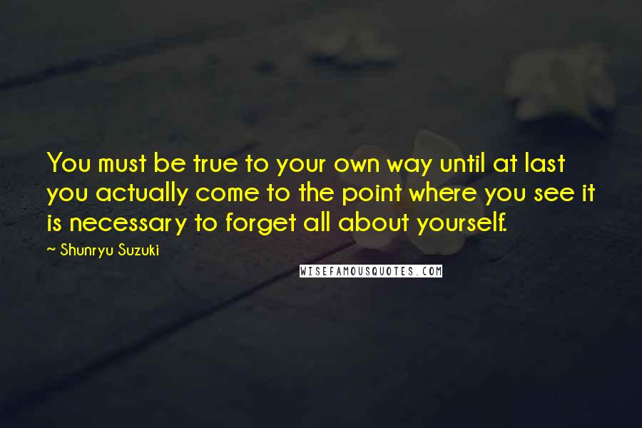 Shunryu Suzuki Quotes: You must be true to your own way until at last you actually come to the point where you see it is necessary to forget all about yourself.