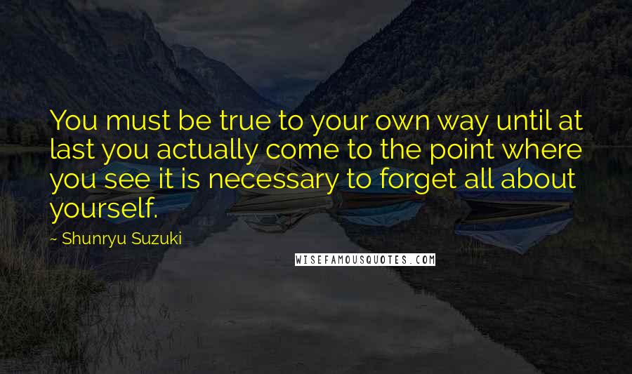 Shunryu Suzuki Quotes: You must be true to your own way until at last you actually come to the point where you see it is necessary to forget all about yourself.