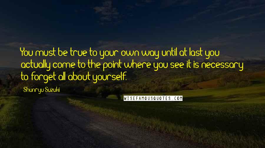 Shunryu Suzuki Quotes: You must be true to your own way until at last you actually come to the point where you see it is necessary to forget all about yourself.