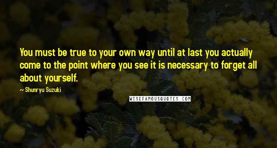 Shunryu Suzuki Quotes: You must be true to your own way until at last you actually come to the point where you see it is necessary to forget all about yourself.