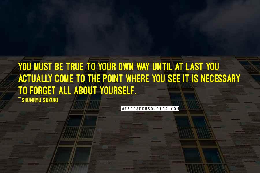 Shunryu Suzuki Quotes: You must be true to your own way until at last you actually come to the point where you see it is necessary to forget all about yourself.