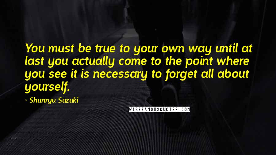 Shunryu Suzuki Quotes: You must be true to your own way until at last you actually come to the point where you see it is necessary to forget all about yourself.