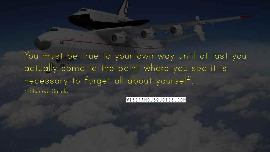 Shunryu Suzuki Quotes: You must be true to your own way until at last you actually come to the point where you see it is necessary to forget all about yourself.