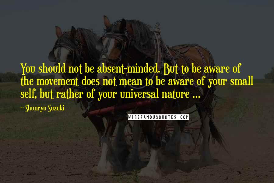 Shunryu Suzuki Quotes: You should not be absent-minded. But to be aware of the movement does not mean to be aware of your small self, but rather of your universal nature ...