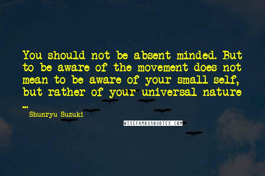 Shunryu Suzuki Quotes: You should not be absent-minded. But to be aware of the movement does not mean to be aware of your small self, but rather of your universal nature ...