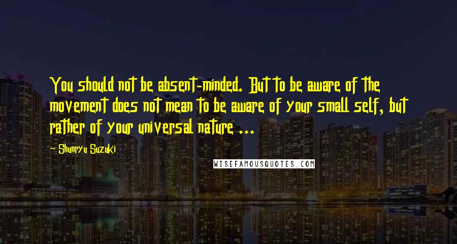 Shunryu Suzuki Quotes: You should not be absent-minded. But to be aware of the movement does not mean to be aware of your small self, but rather of your universal nature ...