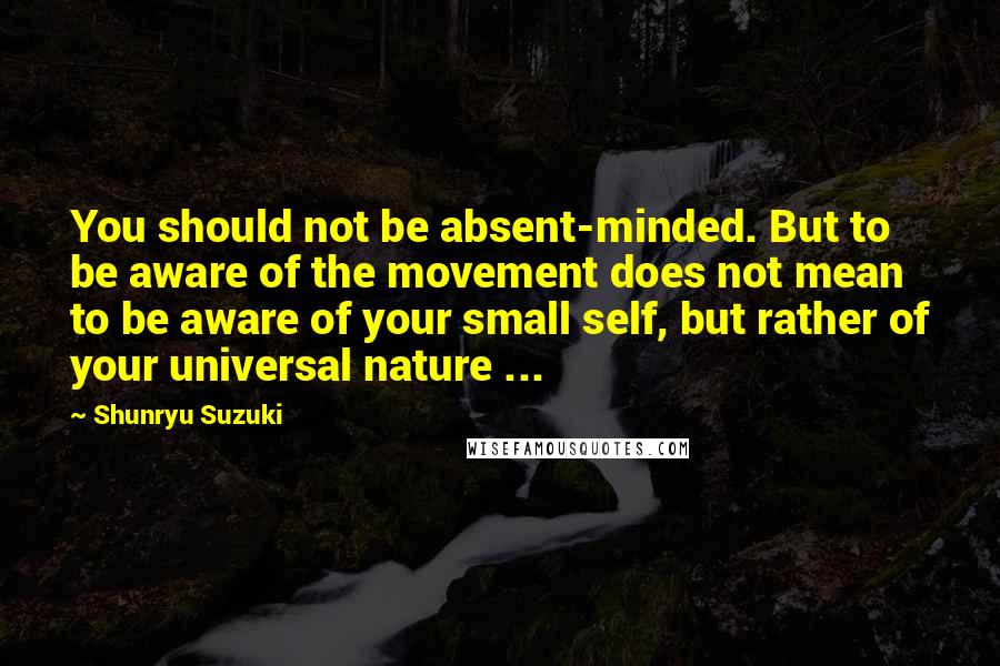 Shunryu Suzuki Quotes: You should not be absent-minded. But to be aware of the movement does not mean to be aware of your small self, but rather of your universal nature ...