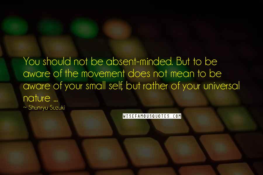 Shunryu Suzuki Quotes: You should not be absent-minded. But to be aware of the movement does not mean to be aware of your small self, but rather of your universal nature ...