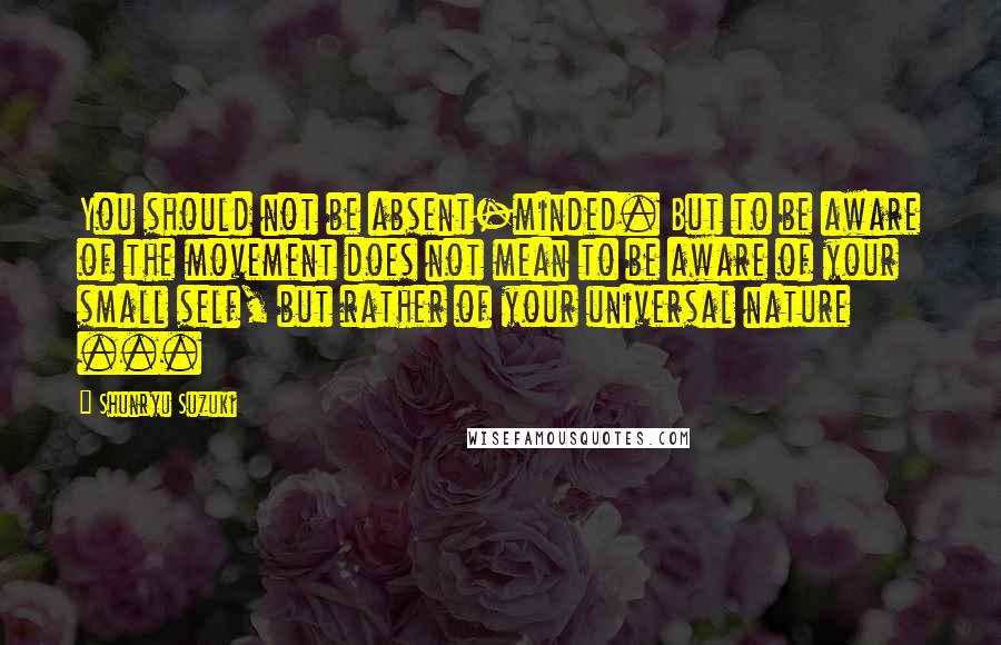 Shunryu Suzuki Quotes: You should not be absent-minded. But to be aware of the movement does not mean to be aware of your small self, but rather of your universal nature ...