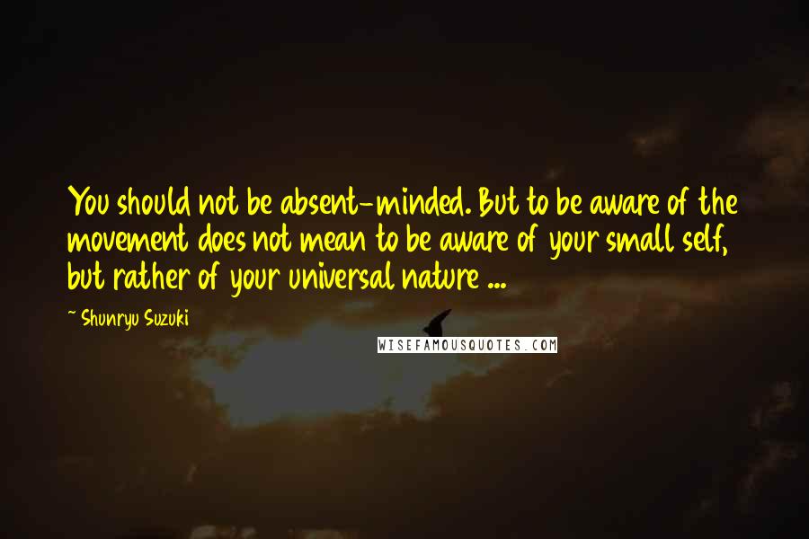 Shunryu Suzuki Quotes: You should not be absent-minded. But to be aware of the movement does not mean to be aware of your small self, but rather of your universal nature ...