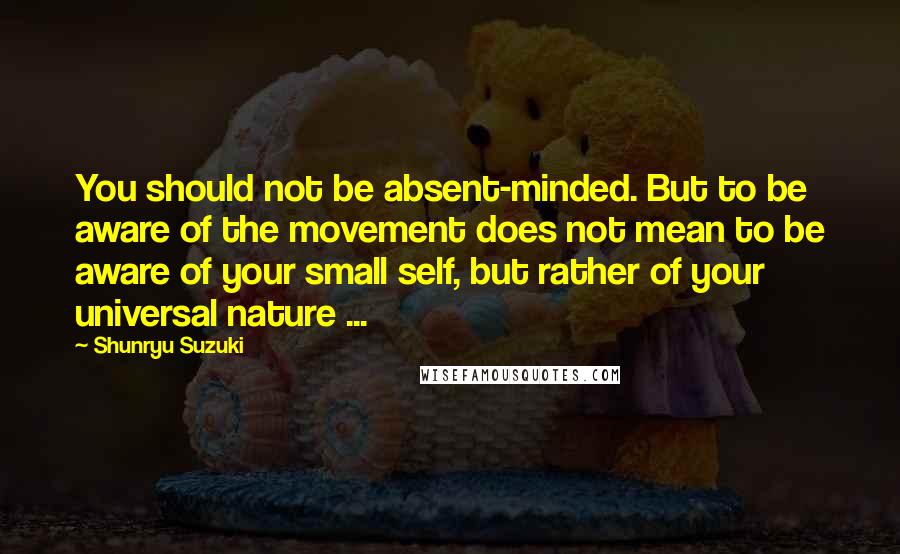 Shunryu Suzuki Quotes: You should not be absent-minded. But to be aware of the movement does not mean to be aware of your small self, but rather of your universal nature ...
