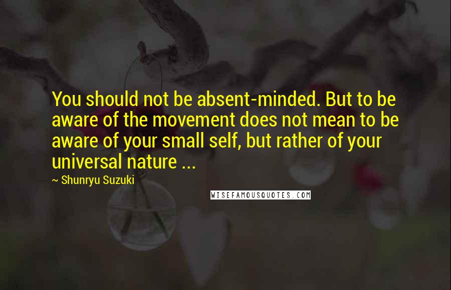 Shunryu Suzuki Quotes: You should not be absent-minded. But to be aware of the movement does not mean to be aware of your small self, but rather of your universal nature ...