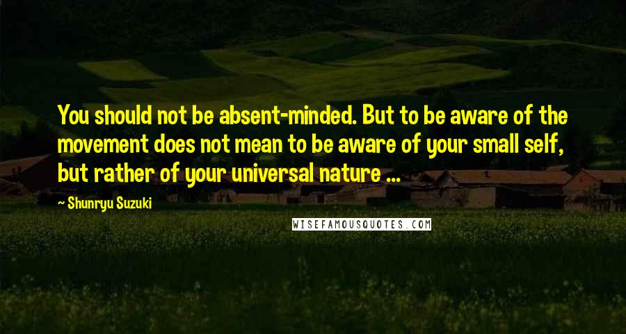 Shunryu Suzuki Quotes: You should not be absent-minded. But to be aware of the movement does not mean to be aware of your small self, but rather of your universal nature ...