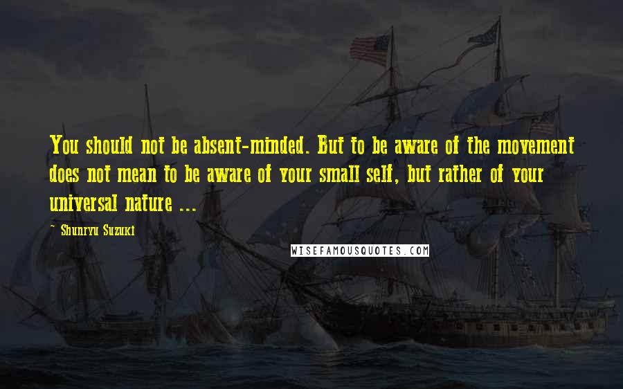 Shunryu Suzuki Quotes: You should not be absent-minded. But to be aware of the movement does not mean to be aware of your small self, but rather of your universal nature ...