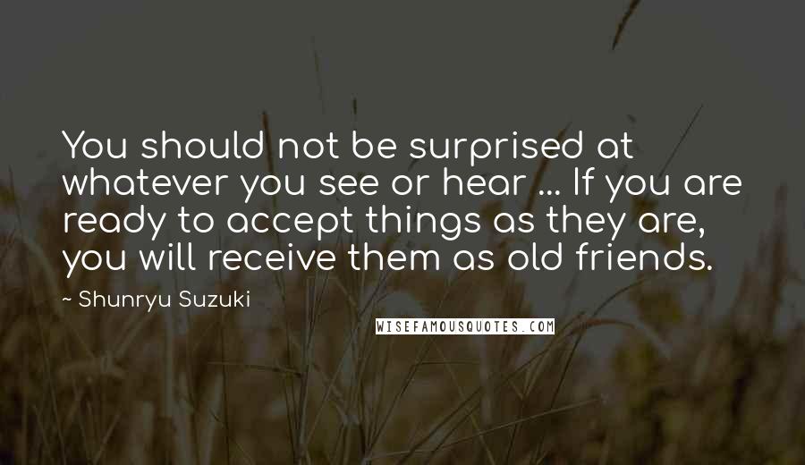 Shunryu Suzuki Quotes: You should not be surprised at whatever you see or hear ... If you are ready to accept things as they are, you will receive them as old friends.