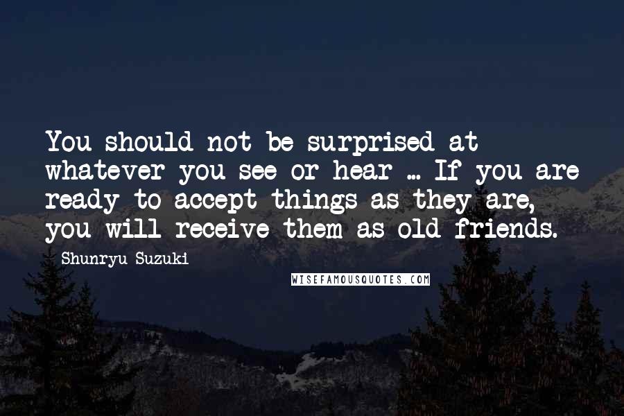 Shunryu Suzuki Quotes: You should not be surprised at whatever you see or hear ... If you are ready to accept things as they are, you will receive them as old friends.