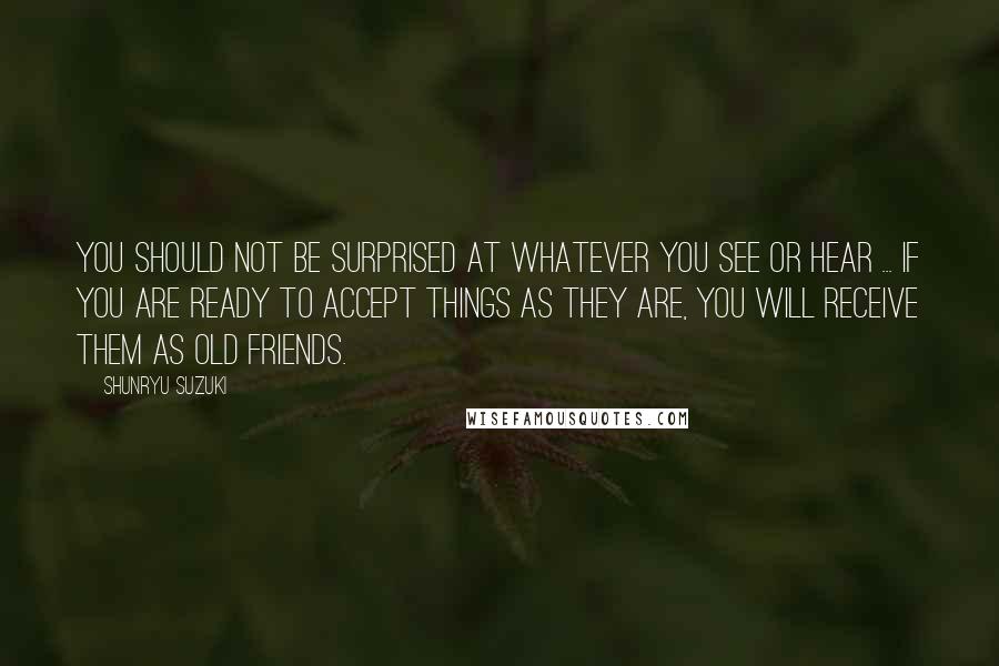 Shunryu Suzuki Quotes: You should not be surprised at whatever you see or hear ... If you are ready to accept things as they are, you will receive them as old friends.