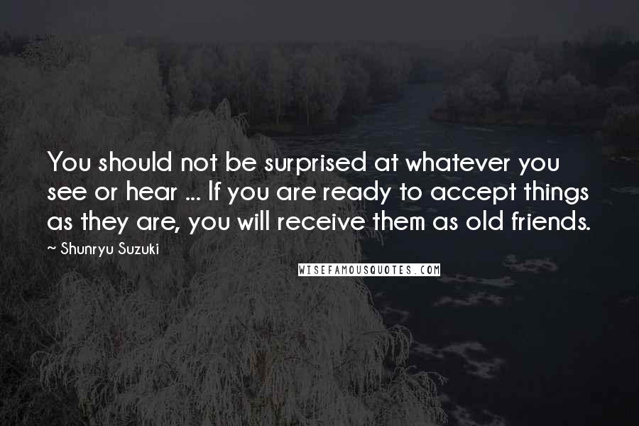 Shunryu Suzuki Quotes: You should not be surprised at whatever you see or hear ... If you are ready to accept things as they are, you will receive them as old friends.