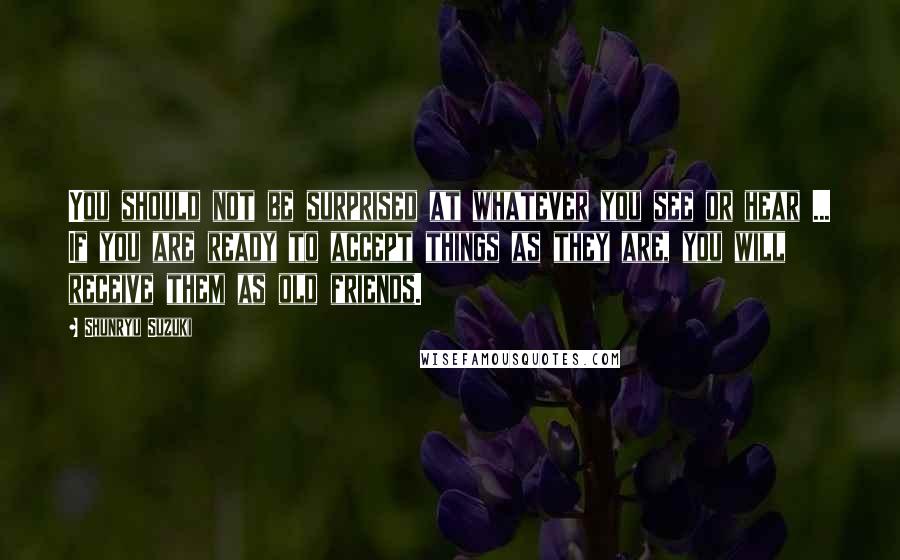 Shunryu Suzuki Quotes: You should not be surprised at whatever you see or hear ... If you are ready to accept things as they are, you will receive them as old friends.