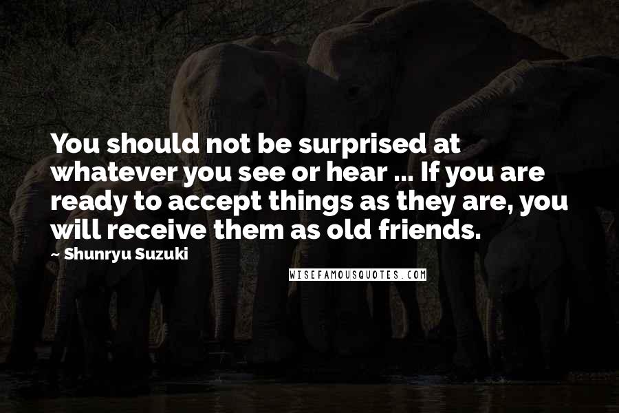 Shunryu Suzuki Quotes: You should not be surprised at whatever you see or hear ... If you are ready to accept things as they are, you will receive them as old friends.
