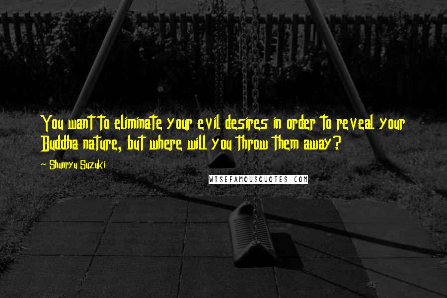 Shunryu Suzuki Quotes: You want to eliminate your evil desires in order to reveal your Buddha nature, but where will you throw them away?