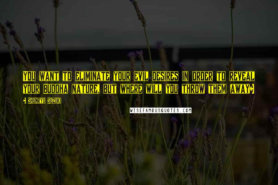 Shunryu Suzuki Quotes: You want to eliminate your evil desires in order to reveal your Buddha nature, but where will you throw them away?