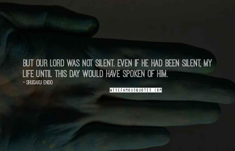 Shusaku Endo Quotes: but our Lord was not silent. Even if he had been silent, my life until this day would have spoken of Him.