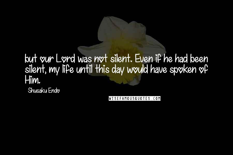 Shusaku Endo Quotes: but our Lord was not silent. Even if he had been silent, my life until this day would have spoken of Him.