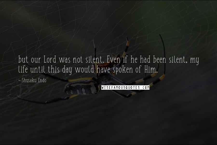 Shusaku Endo Quotes: but our Lord was not silent. Even if he had been silent, my life until this day would have spoken of Him.
