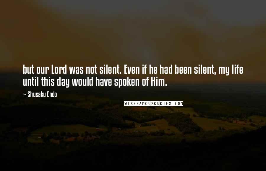 Shusaku Endo Quotes: but our Lord was not silent. Even if he had been silent, my life until this day would have spoken of Him.