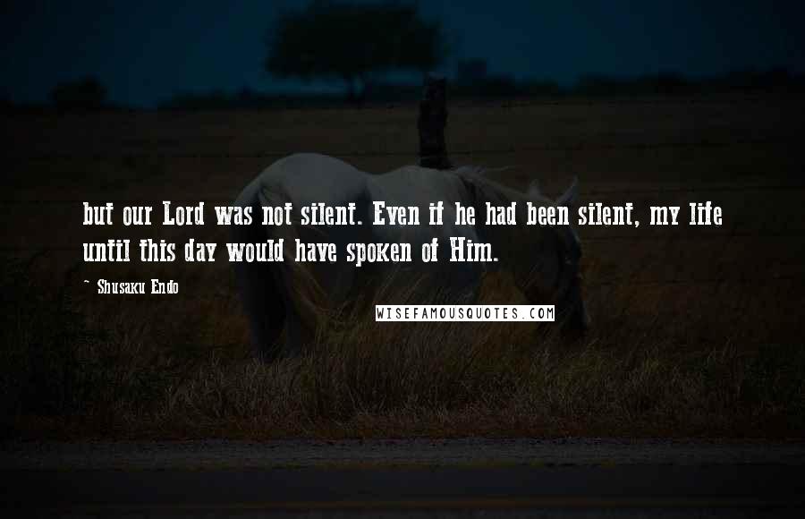Shusaku Endo Quotes: but our Lord was not silent. Even if he had been silent, my life until this day would have spoken of Him.