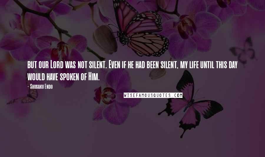 Shusaku Endo Quotes: but our Lord was not silent. Even if he had been silent, my life until this day would have spoken of Him.