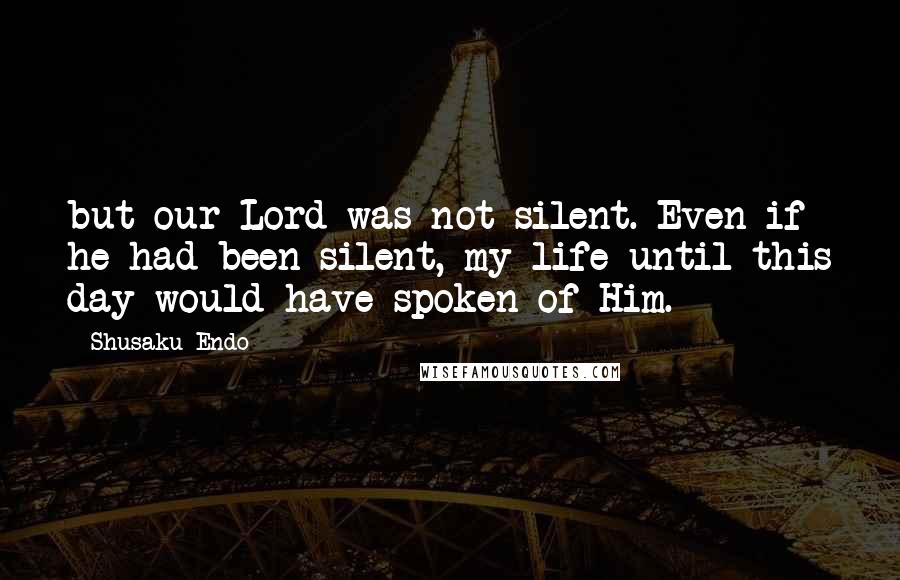 Shusaku Endo Quotes: but our Lord was not silent. Even if he had been silent, my life until this day would have spoken of Him.