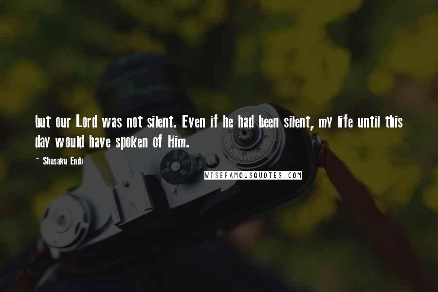 Shusaku Endo Quotes: but our Lord was not silent. Even if he had been silent, my life until this day would have spoken of Him.