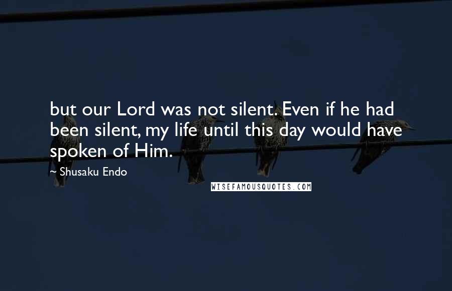 Shusaku Endo Quotes: but our Lord was not silent. Even if he had been silent, my life until this day would have spoken of Him.