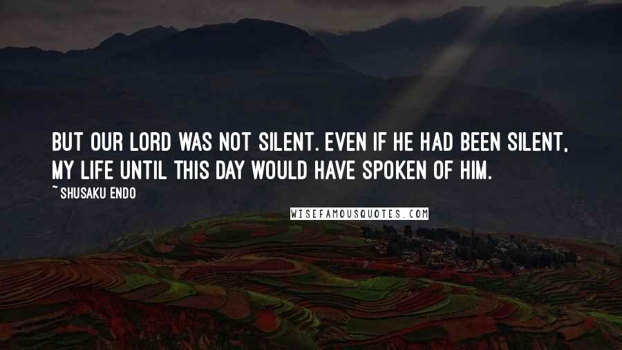 Shusaku Endo Quotes: but our Lord was not silent. Even if he had been silent, my life until this day would have spoken of Him.