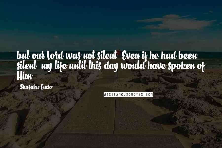 Shusaku Endo Quotes: but our Lord was not silent. Even if he had been silent, my life until this day would have spoken of Him.