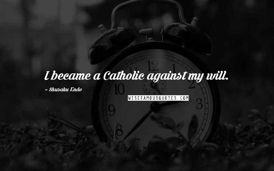 Shusaku Endo Quotes: I became a Catholic against my will.