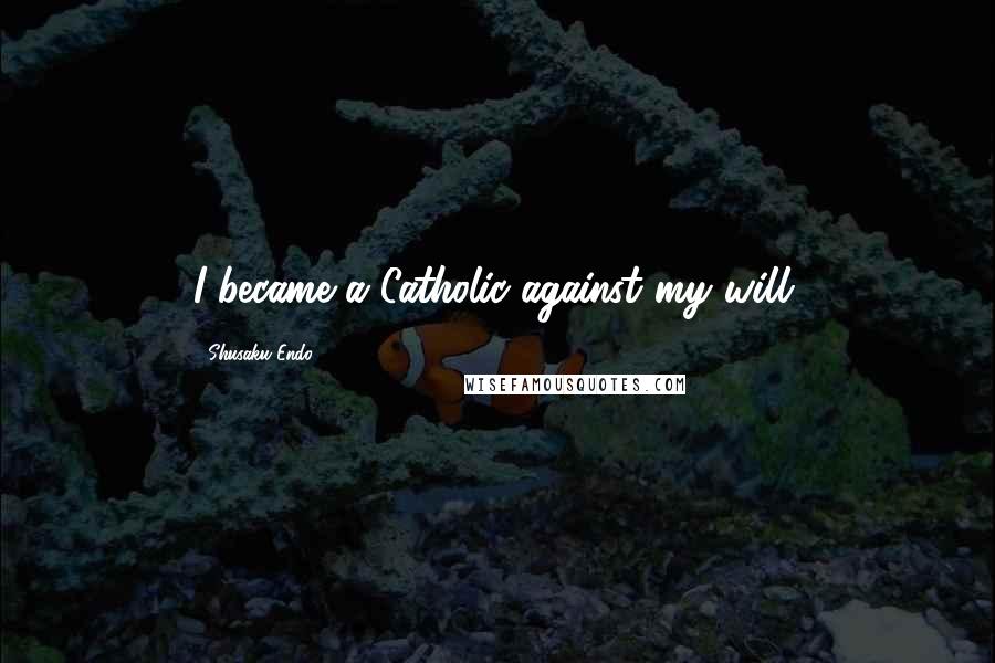 Shusaku Endo Quotes: I became a Catholic against my will.