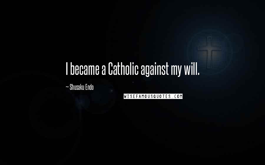 Shusaku Endo Quotes: I became a Catholic against my will.