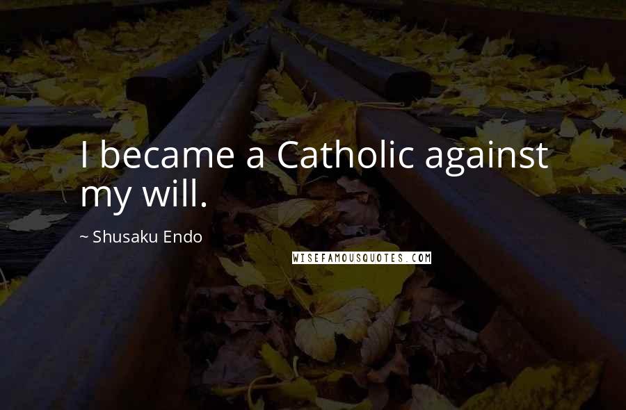 Shusaku Endo Quotes: I became a Catholic against my will.