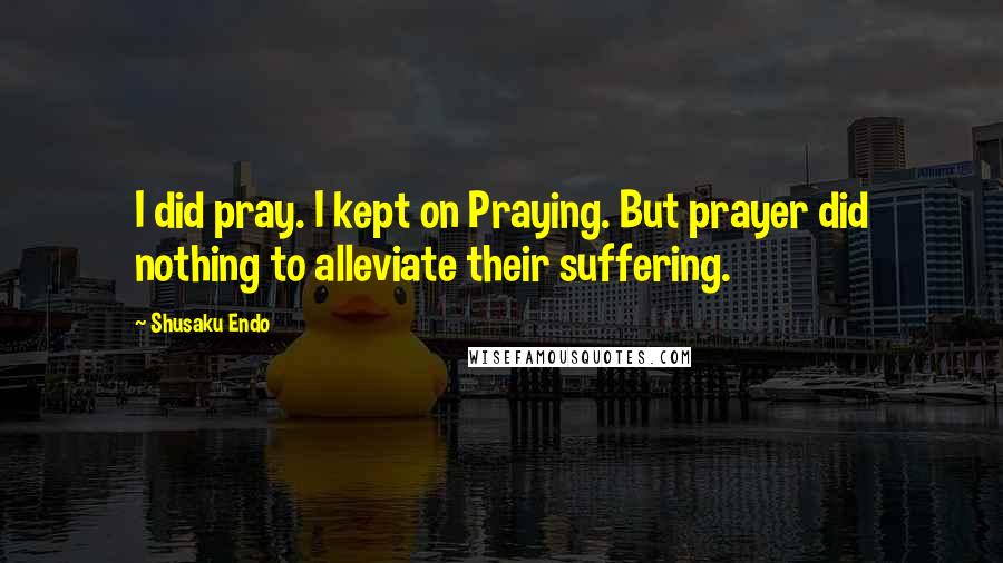 Shusaku Endo Quotes: I did pray. I kept on Praying. But prayer did nothing to alleviate their suffering.