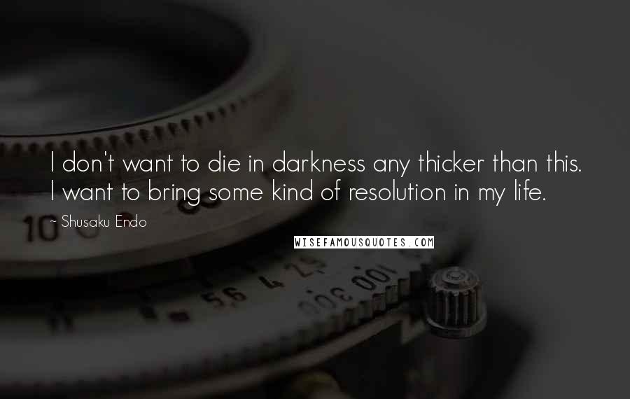 Shusaku Endo Quotes: I don't want to die in darkness any thicker than this. I want to bring some kind of resolution in my life.