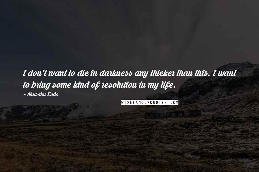Shusaku Endo Quotes: I don't want to die in darkness any thicker than this. I want to bring some kind of resolution in my life.