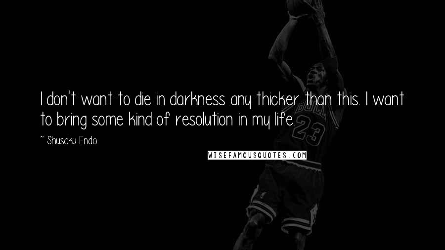 Shusaku Endo Quotes: I don't want to die in darkness any thicker than this. I want to bring some kind of resolution in my life.